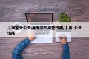 上海室外公共场所将不再查核酸/上海 公共场所