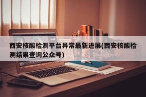 西安核酸检测平台异常最新进展(西安核酸检测结果查询公众号)