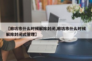 【廊坊市什么时候解除封闭,廊坊市什么时候解除封闭式管理】