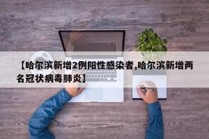 【哈尔滨新增2例阳性感染者,哈尔滨新增两名冠状病毒肺炎】