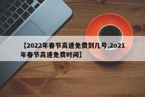 【2022年春节高速免费到几号,2o21年春节高速免费时间】