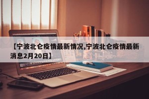 【宁波北仑疫情最新情况,宁波北仑疫情最新消息2月20日】