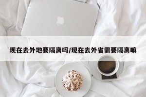 现在去外地要隔离吗/现在去外省需要隔离嘛