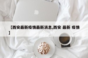 【西安最新疫情最新消息,西安 最新 疫情】