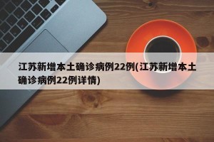 江苏新增本土确诊病例22例(江苏新增本土确诊病例22例详情)