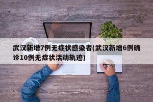 武汉新增7例无症状感染者(武汉新增6例确诊10例无症状活动轨迹)