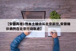 【安徽再增1例本土确诊从北京前往,安徽确诊病例在北京行动轨迹】