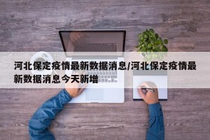 河北保定疫情最新数据消息/河北保定疫情最新数据消息今天新增