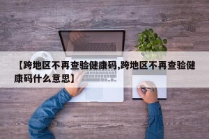 【跨地区不再查验健康码,跨地区不再查验健康码什么意思】