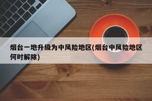 烟台一地升级为中风险地区(烟台中风险地区何时解除)